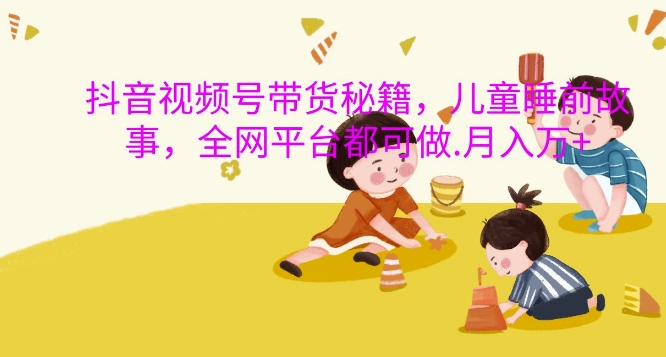 抖音视频号带货秘籍，儿童睡前故事，全网平台都可做，月入过W【揭秘】-一米创业记