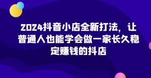 2024抖音小店全新打法，让普通人也能学会做一家长久稳定赚钱的抖店（更新）-一米创业记