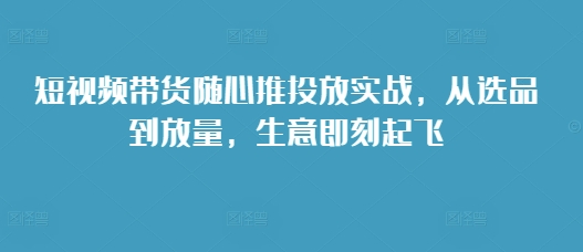 短视频带货随心推投放实战，从选品到放量，生意即刻起飞-一米创业记