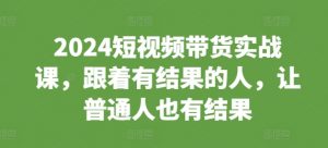 2024短视频带货实战课，跟着有结果的人，让普通人也有结果-一米创业记