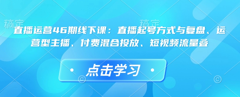 直播运营46期线下课：直播起号方式与复盘、运营型主播、付费混合投放、短视频流量叠-一米创业记