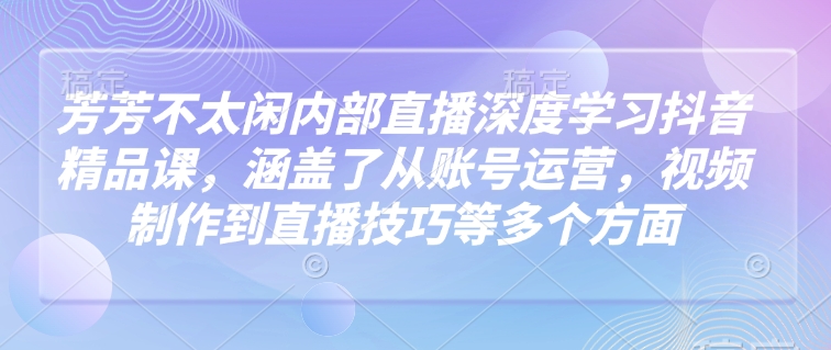 芳芳不太闲内部直播深度学习抖音精品课，涵盖了从账号运营，视频制作到直播技巧等多个方面-一米创业记